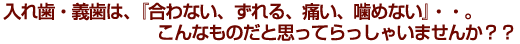 入れ歯・義歯は、『合わない、ずれる、痛い、噛めない』・・。こんなものだと思ってらっしゃいませんか？？