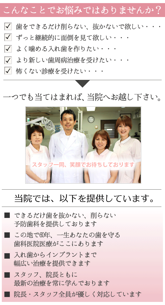 こんなお悩みはございませんか？
 
　歯をできるだけ削らない、抜かないで欲しい・・・
 
　ずっと継続的に面倒を見て欲しい・・・
 
　よく噛める入れ歯を作りたい・・・
 
　より新しい歯周病治療を受けたい・・・
 
　怖くない診療を受けたい・・・
 
一つでも当てはまれば、下地歯科医院へお越し下さい。
 
サブヘッド
　　
 
 
当院では、以下を提供しています。
 
☑　できるだけ歯を抜かない、削らない
予防歯科を提供しております
 
☑　この地で60年、一生あなたの歯を守る
歯科医院医療がここにあります
 
☑　入れ歯からインプラントまで
幅広い治療を提供できます
 
☑　スタッフ、院長ともに最新の治療を
常に学んでおります
 
☑　院長・スタッフ全員が優しく対応しています
 